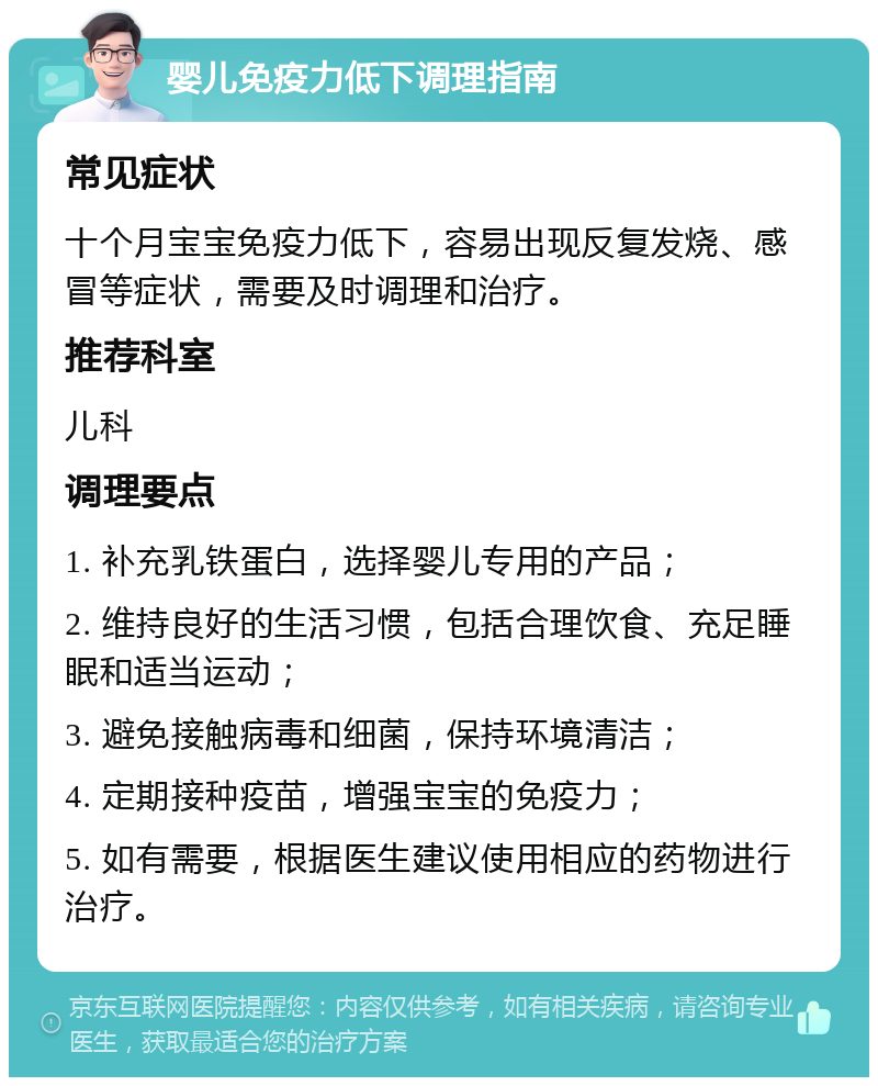 婴儿免疫力低下调理指南 常见症状 十个月宝宝免疫力低下，容易出现反复发烧、感冒等症状，需要及时调理和治疗。 推荐科室 儿科 调理要点 1. 补充乳铁蛋白，选择婴儿专用的产品； 2. 维持良好的生活习惯，包括合理饮食、充足睡眠和适当运动； 3. 避免接触病毒和细菌，保持环境清洁； 4. 定期接种疫苗，增强宝宝的免疫力； 5. 如有需要，根据医生建议使用相应的药物进行治疗。