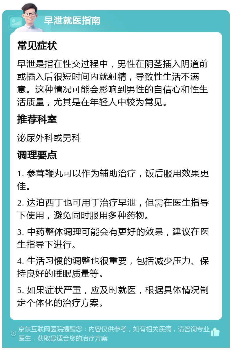 早泄就医指南 常见症状 早泄是指在性交过程中，男性在阴茎插入阴道前或插入后很短时间内就射精，导致性生活不满意。这种情况可能会影响到男性的自信心和性生活质量，尤其是在年轻人中较为常见。 推荐科室 泌尿外科或男科 调理要点 1. 参茸鞭丸可以作为辅助治疗，饭后服用效果更佳。 2. 达泊西丁也可用于治疗早泄，但需在医生指导下使用，避免同时服用多种药物。 3. 中药整体调理可能会有更好的效果，建议在医生指导下进行。 4. 生活习惯的调整也很重要，包括减少压力、保持良好的睡眠质量等。 5. 如果症状严重，应及时就医，根据具体情况制定个体化的治疗方案。