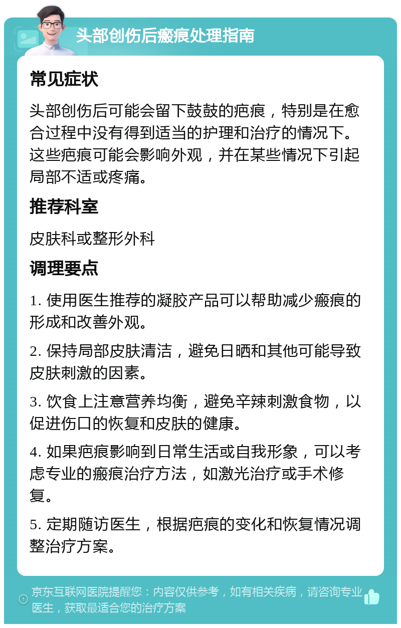 头部创伤后瘢痕处理指南 常见症状 头部创伤后可能会留下鼓鼓的疤痕，特别是在愈合过程中没有得到适当的护理和治疗的情况下。这些疤痕可能会影响外观，并在某些情况下引起局部不适或疼痛。 推荐科室 皮肤科或整形外科 调理要点 1. 使用医生推荐的凝胶产品可以帮助减少瘢痕的形成和改善外观。 2. 保持局部皮肤清洁，避免日晒和其他可能导致皮肤刺激的因素。 3. 饮食上注意营养均衡，避免辛辣刺激食物，以促进伤口的恢复和皮肤的健康。 4. 如果疤痕影响到日常生活或自我形象，可以考虑专业的瘢痕治疗方法，如激光治疗或手术修复。 5. 定期随访医生，根据疤痕的变化和恢复情况调整治疗方案。