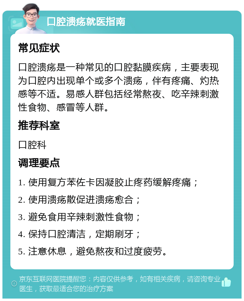 口腔溃疡就医指南 常见症状 口腔溃疡是一种常见的口腔黏膜疾病，主要表现为口腔内出现单个或多个溃疡，伴有疼痛、灼热感等不适。易感人群包括经常熬夜、吃辛辣刺激性食物、感冒等人群。 推荐科室 口腔科 调理要点 1. 使用复方苯佐卡因凝胶止疼药缓解疼痛； 2. 使用溃疡散促进溃疡愈合； 3. 避免食用辛辣刺激性食物； 4. 保持口腔清洁，定期刷牙； 5. 注意休息，避免熬夜和过度疲劳。