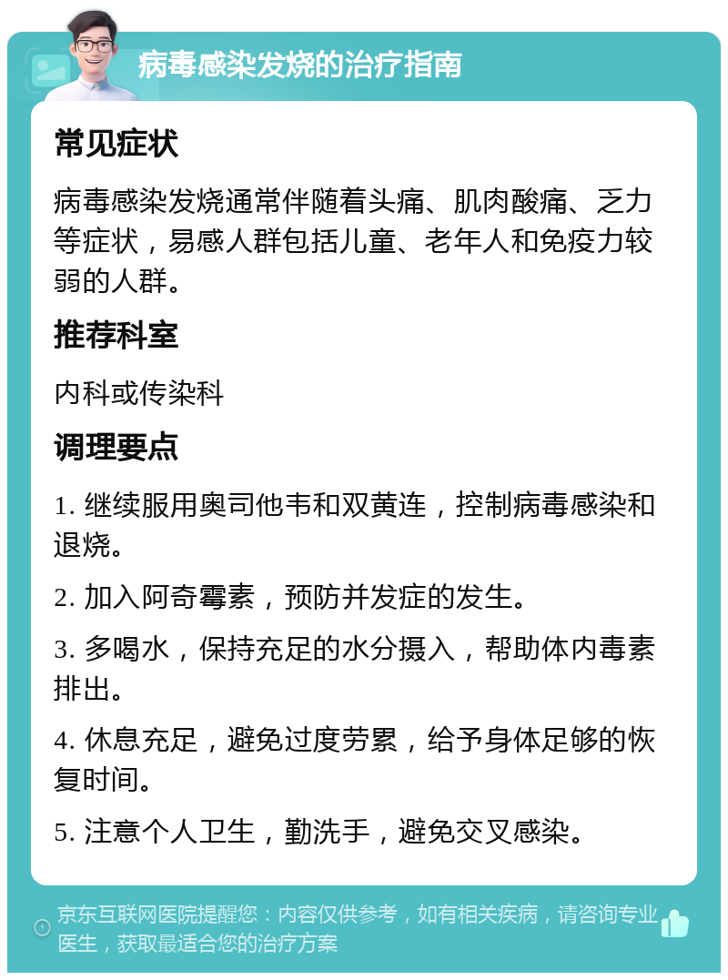 病毒感染发烧的治疗指南 常见症状 病毒感染发烧通常伴随着头痛、肌肉酸痛、乏力等症状，易感人群包括儿童、老年人和免疫力较弱的人群。 推荐科室 内科或传染科 调理要点 1. 继续服用奥司他韦和双黄连，控制病毒感染和退烧。 2. 加入阿奇霉素，预防并发症的发生。 3. 多喝水，保持充足的水分摄入，帮助体内毒素排出。 4. 休息充足，避免过度劳累，给予身体足够的恢复时间。 5. 注意个人卫生，勤洗手，避免交叉感染。