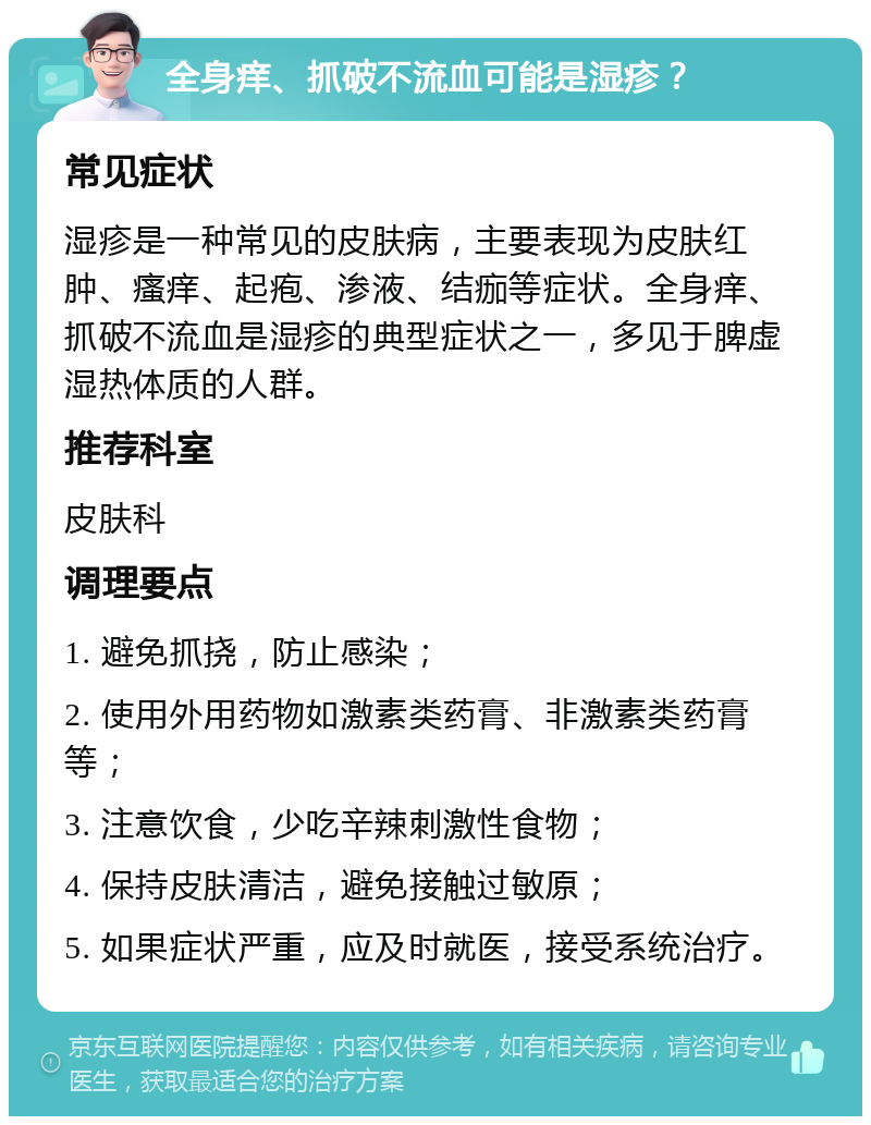 全身痒、抓破不流血可能是湿疹？ 常见症状 湿疹是一种常见的皮肤病，主要表现为皮肤红肿、瘙痒、起疱、渗液、结痂等症状。全身痒、抓破不流血是湿疹的典型症状之一，多见于脾虚湿热体质的人群。 推荐科室 皮肤科 调理要点 1. 避免抓挠，防止感染； 2. 使用外用药物如激素类药膏、非激素类药膏等； 3. 注意饮食，少吃辛辣刺激性食物； 4. 保持皮肤清洁，避免接触过敏原； 5. 如果症状严重，应及时就医，接受系统治疗。