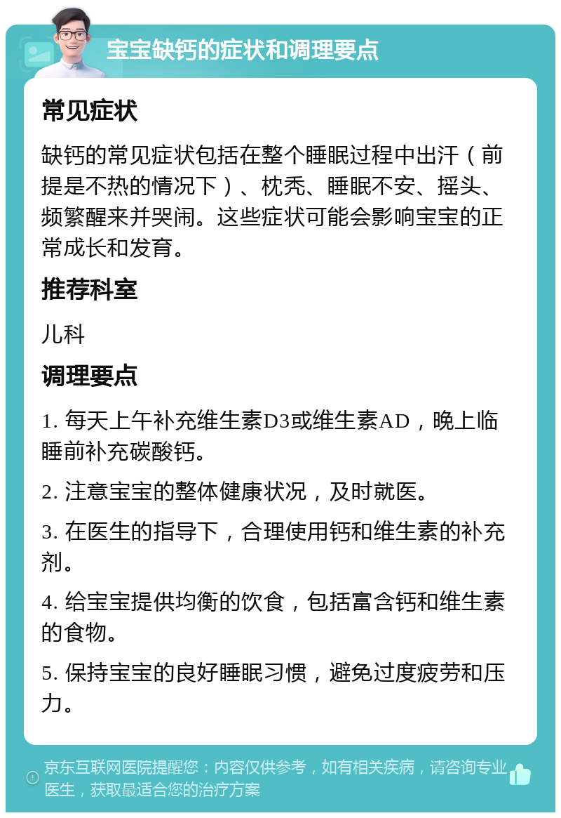 宝宝缺钙的症状和调理要点 常见症状 缺钙的常见症状包括在整个睡眠过程中出汗（前提是不热的情况下）、枕秃、睡眠不安、摇头、频繁醒来并哭闹。这些症状可能会影响宝宝的正常成长和发育。 推荐科室 儿科 调理要点 1. 每天上午补充维生素D3或维生素AD，晚上临睡前补充碳酸钙。 2. 注意宝宝的整体健康状况，及时就医。 3. 在医生的指导下，合理使用钙和维生素的补充剂。 4. 给宝宝提供均衡的饮食，包括富含钙和维生素的食物。 5. 保持宝宝的良好睡眠习惯，避免过度疲劳和压力。