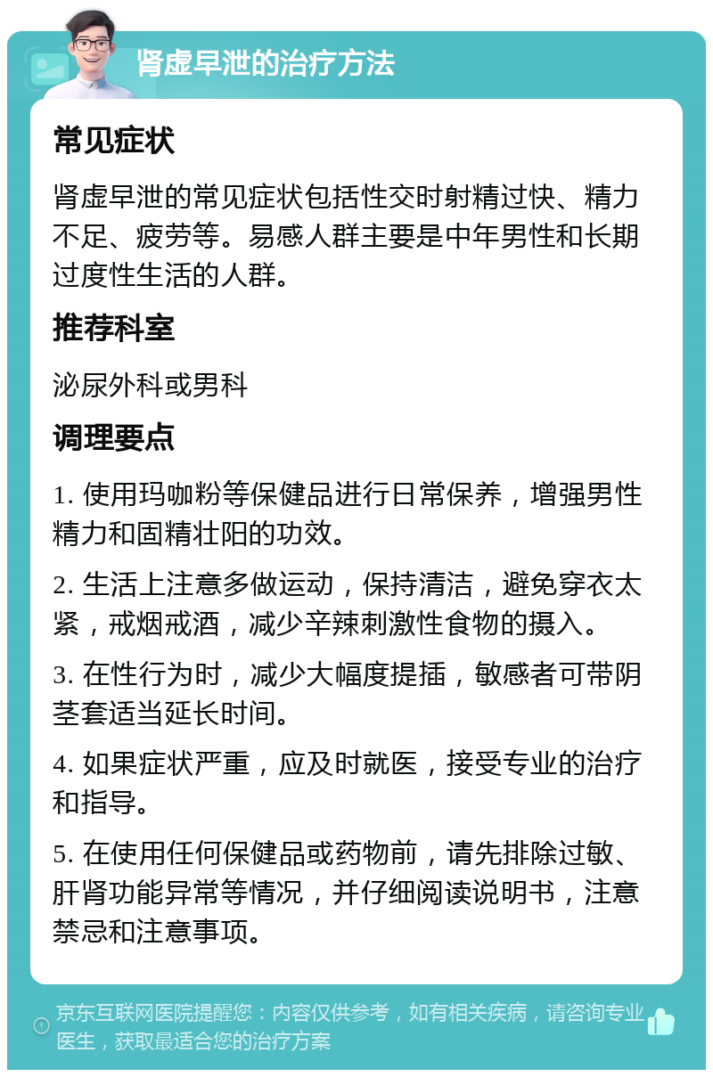 肾虚早泄的治疗方法 常见症状 肾虚早泄的常见症状包括性交时射精过快、精力不足、疲劳等。易感人群主要是中年男性和长期过度性生活的人群。 推荐科室 泌尿外科或男科 调理要点 1. 使用玛咖粉等保健品进行日常保养，增强男性精力和固精壮阳的功效。 2. 生活上注意多做运动，保持清洁，避免穿衣太紧，戒烟戒酒，减少辛辣刺激性食物的摄入。 3. 在性行为时，减少大幅度提插，敏感者可带阴茎套适当延长时间。 4. 如果症状严重，应及时就医，接受专业的治疗和指导。 5. 在使用任何保健品或药物前，请先排除过敏、肝肾功能异常等情况，并仔细阅读说明书，注意禁忌和注意事项。