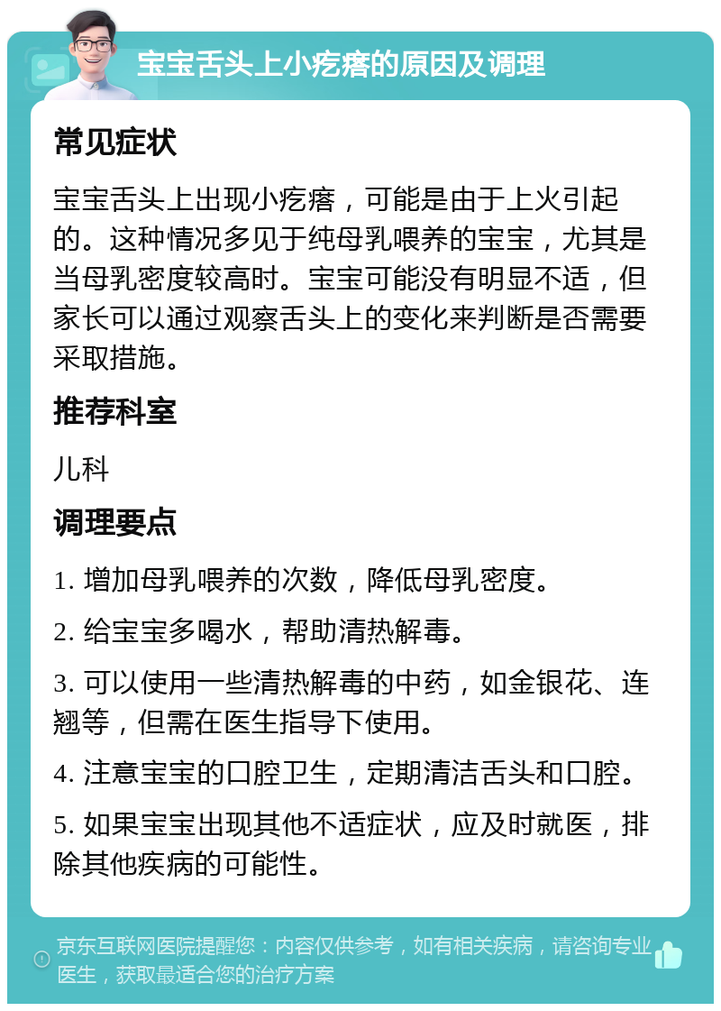 宝宝舌头上小疙瘩的原因及调理 常见症状 宝宝舌头上出现小疙瘩，可能是由于上火引起的。这种情况多见于纯母乳喂养的宝宝，尤其是当母乳密度较高时。宝宝可能没有明显不适，但家长可以通过观察舌头上的变化来判断是否需要采取措施。 推荐科室 儿科 调理要点 1. 增加母乳喂养的次数，降低母乳密度。 2. 给宝宝多喝水，帮助清热解毒。 3. 可以使用一些清热解毒的中药，如金银花、连翘等，但需在医生指导下使用。 4. 注意宝宝的口腔卫生，定期清洁舌头和口腔。 5. 如果宝宝出现其他不适症状，应及时就医，排除其他疾病的可能性。