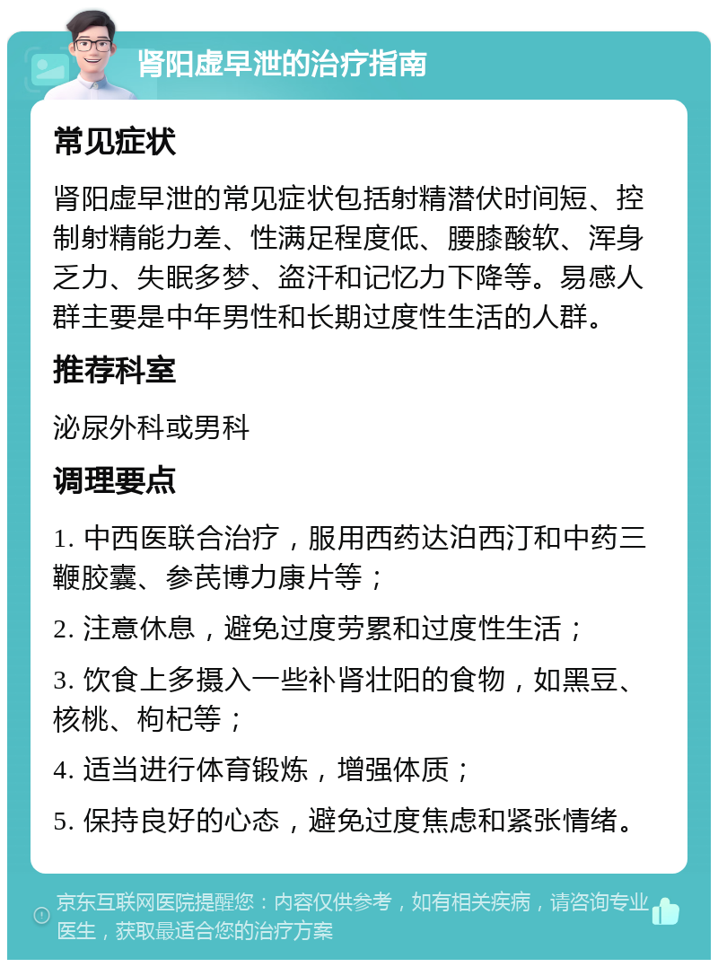 肾阳虚早泄的治疗指南 常见症状 肾阳虚早泄的常见症状包括射精潜伏时间短、控制射精能力差、性满足程度低、腰膝酸软、浑身乏力、失眠多梦、盗汗和记忆力下降等。易感人群主要是中年男性和长期过度性生活的人群。 推荐科室 泌尿外科或男科 调理要点 1. 中西医联合治疗，服用西药达泊西汀和中药三鞭胶囊、参芪博力康片等； 2. 注意休息，避免过度劳累和过度性生活； 3. 饮食上多摄入一些补肾壮阳的食物，如黑豆、核桃、枸杞等； 4. 适当进行体育锻炼，增强体质； 5. 保持良好的心态，避免过度焦虑和紧张情绪。