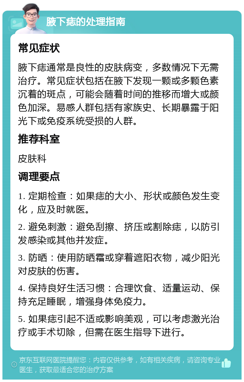 腋下痣的处理指南 常见症状 腋下痣通常是良性的皮肤病变，多数情况下无需治疗。常见症状包括在腋下发现一颗或多颗色素沉着的斑点，可能会随着时间的推移而增大或颜色加深。易感人群包括有家族史、长期暴露于阳光下或免疫系统受损的人群。 推荐科室 皮肤科 调理要点 1. 定期检查：如果痣的大小、形状或颜色发生变化，应及时就医。 2. 避免刺激：避免刮擦、挤压或割除痣，以防引发感染或其他并发症。 3. 防晒：使用防晒霜或穿着遮阳衣物，减少阳光对皮肤的伤害。 4. 保持良好生活习惯：合理饮食、适量运动、保持充足睡眠，增强身体免疫力。 5. 如果痣引起不适或影响美观，可以考虑激光治疗或手术切除，但需在医生指导下进行。