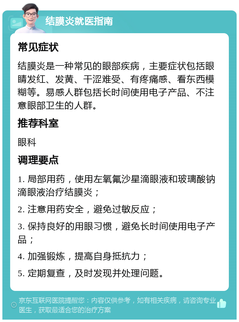 结膜炎就医指南 常见症状 结膜炎是一种常见的眼部疾病，主要症状包括眼睛发红、发黄、干涩难受、有疼痛感、看东西模糊等。易感人群包括长时间使用电子产品、不注意眼部卫生的人群。 推荐科室 眼科 调理要点 1. 局部用药，使用左氧氟沙星滴眼液和玻璃酸钠滴眼液治疗结膜炎； 2. 注意用药安全，避免过敏反应； 3. 保持良好的用眼习惯，避免长时间使用电子产品； 4. 加强锻炼，提高自身抵抗力； 5. 定期复查，及时发现并处理问题。