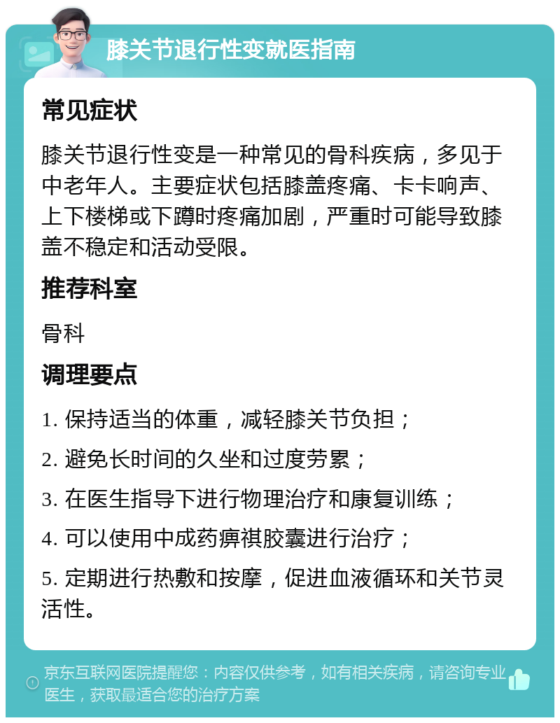 膝关节退行性变就医指南 常见症状 膝关节退行性变是一种常见的骨科疾病，多见于中老年人。主要症状包括膝盖疼痛、卡卡响声、上下楼梯或下蹲时疼痛加剧，严重时可能导致膝盖不稳定和活动受限。 推荐科室 骨科 调理要点 1. 保持适当的体重，减轻膝关节负担； 2. 避免长时间的久坐和过度劳累； 3. 在医生指导下进行物理治疗和康复训练； 4. 可以使用中成药痹祺胶囊进行治疗； 5. 定期进行热敷和按摩，促进血液循环和关节灵活性。