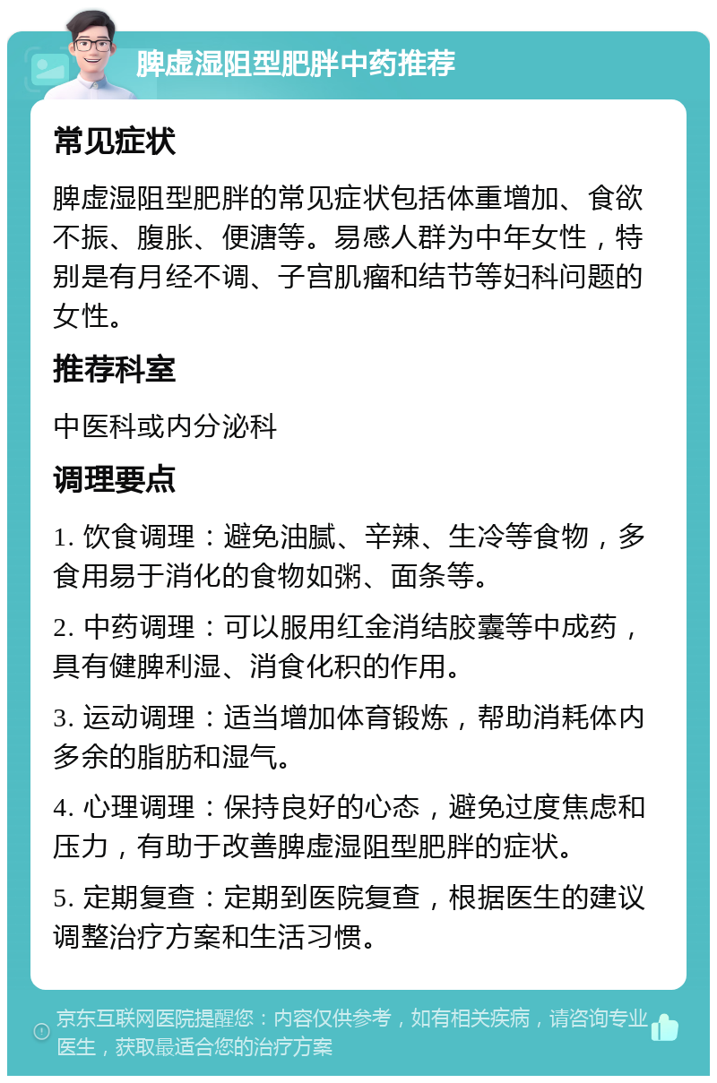 脾虚湿阻型肥胖中药推荐 常见症状 脾虚湿阻型肥胖的常见症状包括体重增加、食欲不振、腹胀、便溏等。易感人群为中年女性，特别是有月经不调、子宫肌瘤和结节等妇科问题的女性。 推荐科室 中医科或内分泌科 调理要点 1. 饮食调理：避免油腻、辛辣、生冷等食物，多食用易于消化的食物如粥、面条等。 2. 中药调理：可以服用红金消结胶囊等中成药，具有健脾利湿、消食化积的作用。 3. 运动调理：适当增加体育锻炼，帮助消耗体内多余的脂肪和湿气。 4. 心理调理：保持良好的心态，避免过度焦虑和压力，有助于改善脾虚湿阻型肥胖的症状。 5. 定期复查：定期到医院复查，根据医生的建议调整治疗方案和生活习惯。