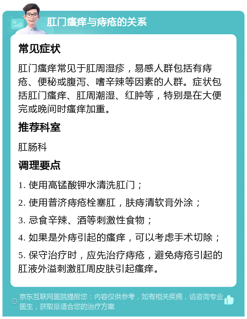 肛门瘙痒与痔疮的关系 常见症状 肛门瘙痒常见于肛周湿疹，易感人群包括有痔疮、便秘或腹泻、嗜辛辣等因素的人群。症状包括肛门瘙痒、肛周潮湿、红肿等，特别是在大便完或晚间时瘙痒加重。 推荐科室 肛肠科 调理要点 1. 使用高锰酸钾水清洗肛门； 2. 使用普济痔疮栓塞肛，肤痔清软膏外涂； 3. 忌食辛辣、酒等刺激性食物； 4. 如果是外痔引起的瘙痒，可以考虑手术切除； 5. 保守治疗时，应先治疗痔疮，避免痔疮引起的肛液外溢刺激肛周皮肤引起瘙痒。