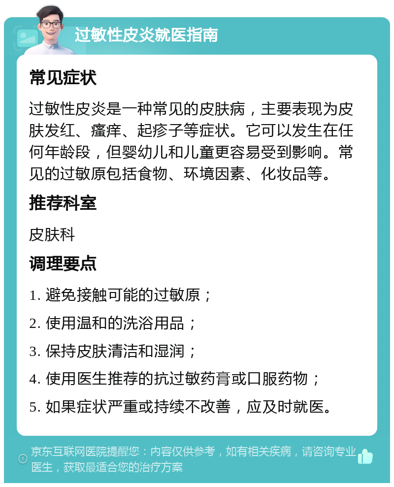 过敏性皮炎就医指南 常见症状 过敏性皮炎是一种常见的皮肤病，主要表现为皮肤发红、瘙痒、起疹子等症状。它可以发生在任何年龄段，但婴幼儿和儿童更容易受到影响。常见的过敏原包括食物、环境因素、化妆品等。 推荐科室 皮肤科 调理要点 1. 避免接触可能的过敏原； 2. 使用温和的洗浴用品； 3. 保持皮肤清洁和湿润； 4. 使用医生推荐的抗过敏药膏或口服药物； 5. 如果症状严重或持续不改善，应及时就医。