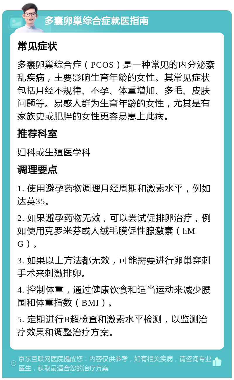 多囊卵巢综合症就医指南 常见症状 多囊卵巢综合症（PCOS）是一种常见的内分泌紊乱疾病，主要影响生育年龄的女性。其常见症状包括月经不规律、不孕、体重增加、多毛、皮肤问题等。易感人群为生育年龄的女性，尤其是有家族史或肥胖的女性更容易患上此病。 推荐科室 妇科或生殖医学科 调理要点 1. 使用避孕药物调理月经周期和激素水平，例如达英35。 2. 如果避孕药物无效，可以尝试促排卵治疗，例如使用克罗米芬或人绒毛膜促性腺激素（hMG）。 3. 如果以上方法都无效，可能需要进行卵巢穿刺手术来刺激排卵。 4. 控制体重，通过健康饮食和适当运动来减少腰围和体重指数（BMI）。 5. 定期进行B超检查和激素水平检测，以监测治疗效果和调整治疗方案。