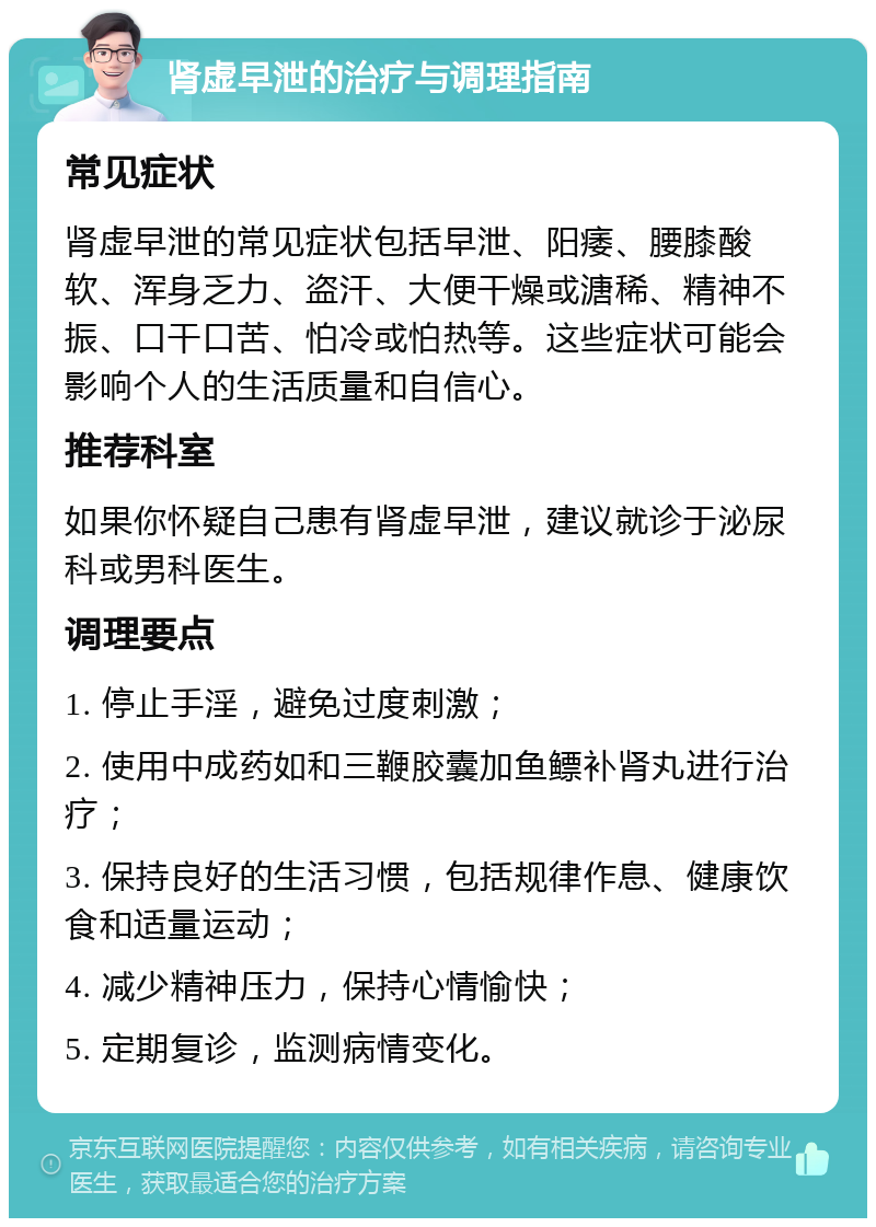 肾虚早泄的治疗与调理指南 常见症状 肾虚早泄的常见症状包括早泄、阳痿、腰膝酸软、浑身乏力、盗汗、大便干燥或溏稀、精神不振、口干口苦、怕冷或怕热等。这些症状可能会影响个人的生活质量和自信心。 推荐科室 如果你怀疑自己患有肾虚早泄，建议就诊于泌尿科或男科医生。 调理要点 1. 停止手淫，避免过度刺激； 2. 使用中成药如和三鞭胶囊加鱼鳔补肾丸进行治疗； 3. 保持良好的生活习惯，包括规律作息、健康饮食和适量运动； 4. 减少精神压力，保持心情愉快； 5. 定期复诊，监测病情变化。