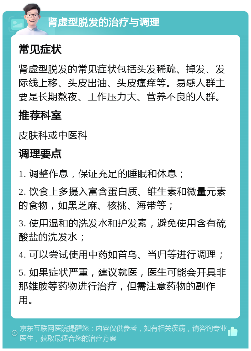 肾虚型脱发的治疗与调理 常见症状 肾虚型脱发的常见症状包括头发稀疏、掉发、发际线上移、头皮出油、头皮瘙痒等。易感人群主要是长期熬夜、工作压力大、营养不良的人群。 推荐科室 皮肤科或中医科 调理要点 1. 调整作息，保证充足的睡眠和休息； 2. 饮食上多摄入富含蛋白质、维生素和微量元素的食物，如黑芝麻、核桃、海带等； 3. 使用温和的洗发水和护发素，避免使用含有硫酸盐的洗发水； 4. 可以尝试使用中药如首乌、当归等进行调理； 5. 如果症状严重，建议就医，医生可能会开具非那雄胺等药物进行治疗，但需注意药物的副作用。