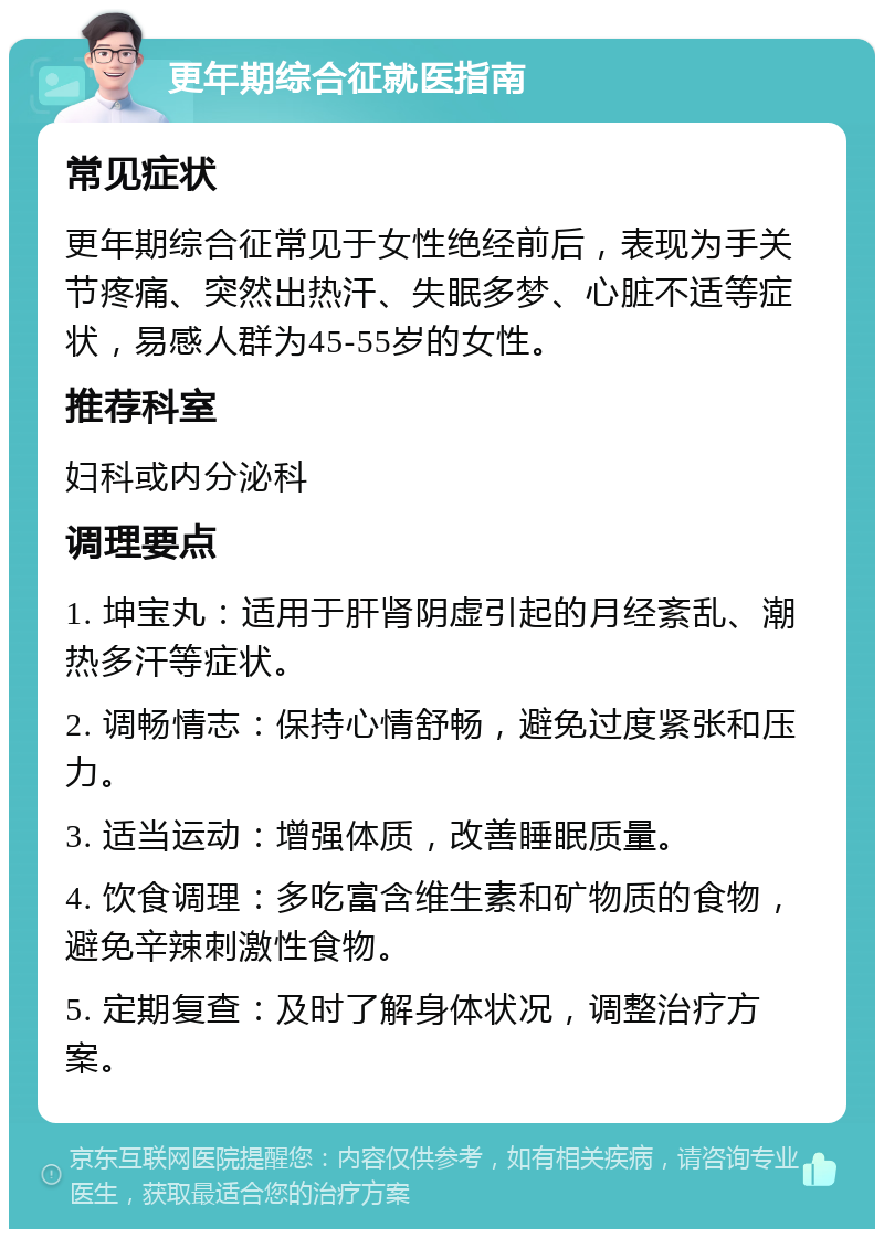 更年期综合征就医指南 常见症状 更年期综合征常见于女性绝经前后，表现为手关节疼痛、突然出热汗、失眠多梦、心脏不适等症状，易感人群为45-55岁的女性。 推荐科室 妇科或内分泌科 调理要点 1. 坤宝丸：适用于肝肾阴虚引起的月经紊乱、潮热多汗等症状。 2. 调畅情志：保持心情舒畅，避免过度紧张和压力。 3. 适当运动：增强体质，改善睡眠质量。 4. 饮食调理：多吃富含维生素和矿物质的食物，避免辛辣刺激性食物。 5. 定期复查：及时了解身体状况，调整治疗方案。