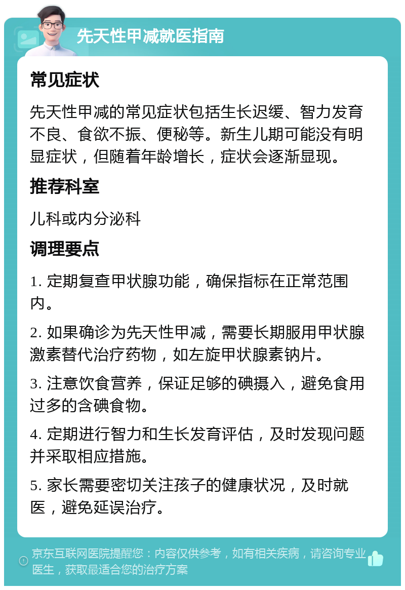 先天性甲减就医指南 常见症状 先天性甲减的常见症状包括生长迟缓、智力发育不良、食欲不振、便秘等。新生儿期可能没有明显症状，但随着年龄增长，症状会逐渐显现。 推荐科室 儿科或内分泌科 调理要点 1. 定期复查甲状腺功能，确保指标在正常范围内。 2. 如果确诊为先天性甲减，需要长期服用甲状腺激素替代治疗药物，如左旋甲状腺素钠片。 3. 注意饮食营养，保证足够的碘摄入，避免食用过多的含碘食物。 4. 定期进行智力和生长发育评估，及时发现问题并采取相应措施。 5. 家长需要密切关注孩子的健康状况，及时就医，避免延误治疗。