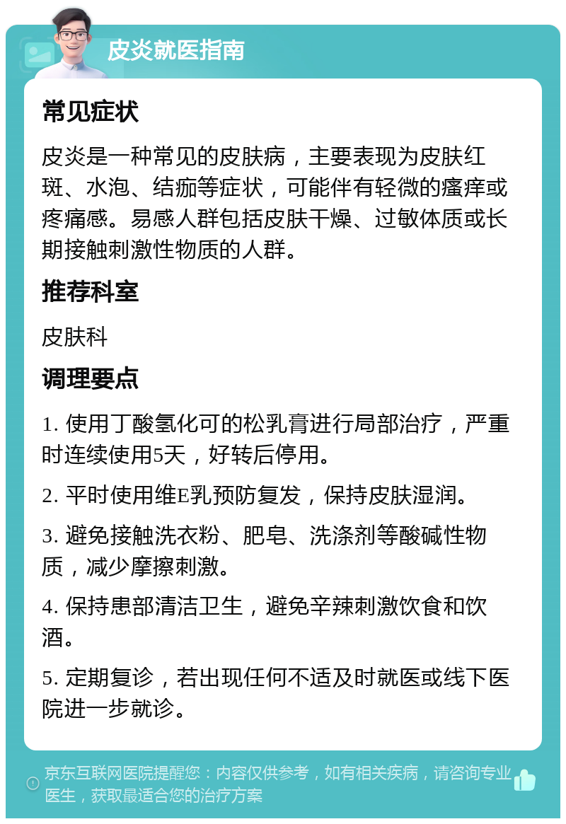 皮炎就医指南 常见症状 皮炎是一种常见的皮肤病，主要表现为皮肤红斑、水泡、结痂等症状，可能伴有轻微的瘙痒或疼痛感。易感人群包括皮肤干燥、过敏体质或长期接触刺激性物质的人群。 推荐科室 皮肤科 调理要点 1. 使用丁酸氢化可的松乳膏进行局部治疗，严重时连续使用5天，好转后停用。 2. 平时使用维E乳预防复发，保持皮肤湿润。 3. 避免接触洗衣粉、肥皂、洗涤剂等酸碱性物质，减少摩擦刺激。 4. 保持患部清洁卫生，避免辛辣刺激饮食和饮酒。 5. 定期复诊，若出现任何不适及时就医或线下医院进一步就诊。