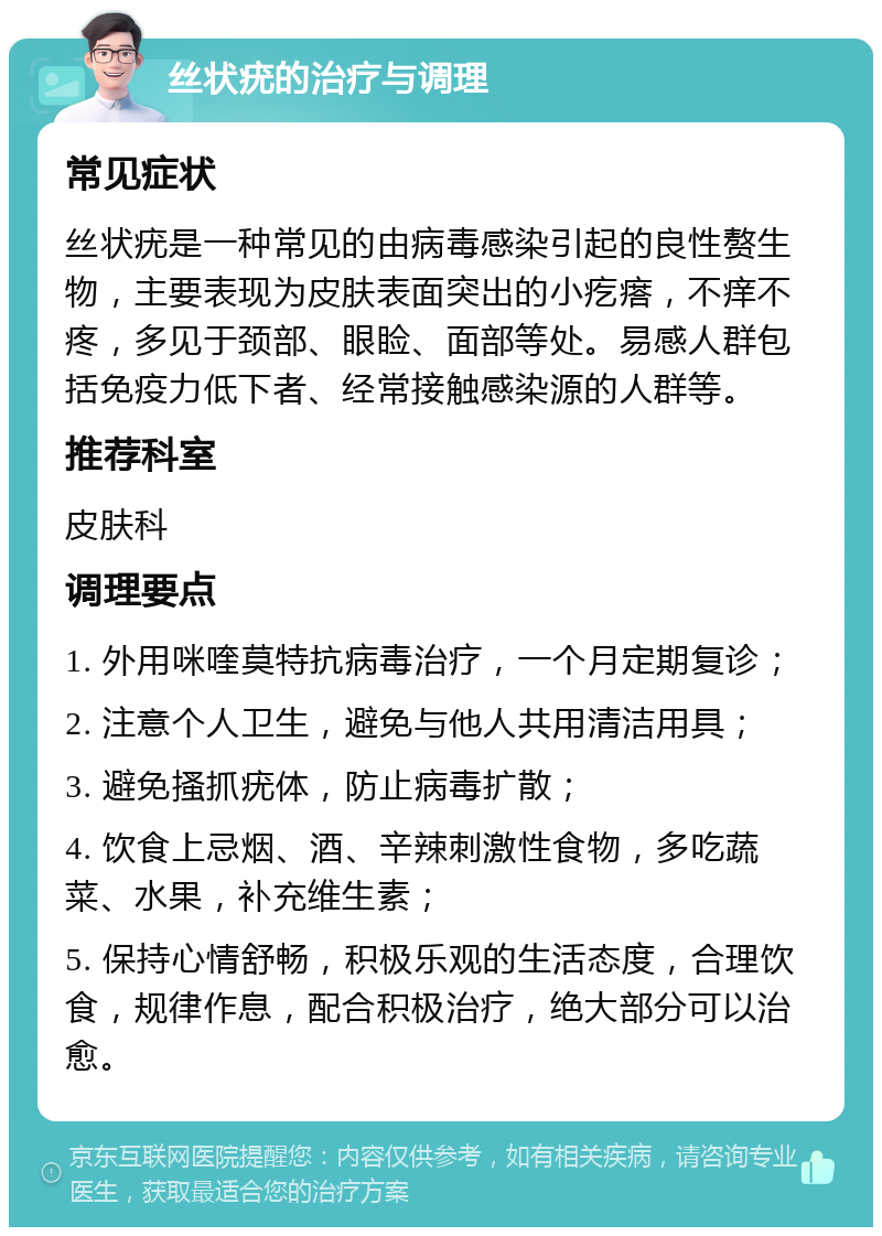 丝状疣的治疗与调理 常见症状 丝状疣是一种常见的由病毒感染引起的良性赘生物，主要表现为皮肤表面突出的小疙瘩，不痒不疼，多见于颈部、眼睑、面部等处。易感人群包括免疫力低下者、经常接触感染源的人群等。 推荐科室 皮肤科 调理要点 1. 外用咪喹莫特抗病毒治疗，一个月定期复诊； 2. 注意个人卫生，避免与他人共用清洁用具； 3. 避免搔抓疣体，防止病毒扩散； 4. 饮食上忌烟、酒、辛辣刺激性食物，多吃蔬菜、水果，补充维生素； 5. 保持心情舒畅，积极乐观的生活态度，合理饮食，规律作息，配合积极治疗，绝大部分可以治愈。