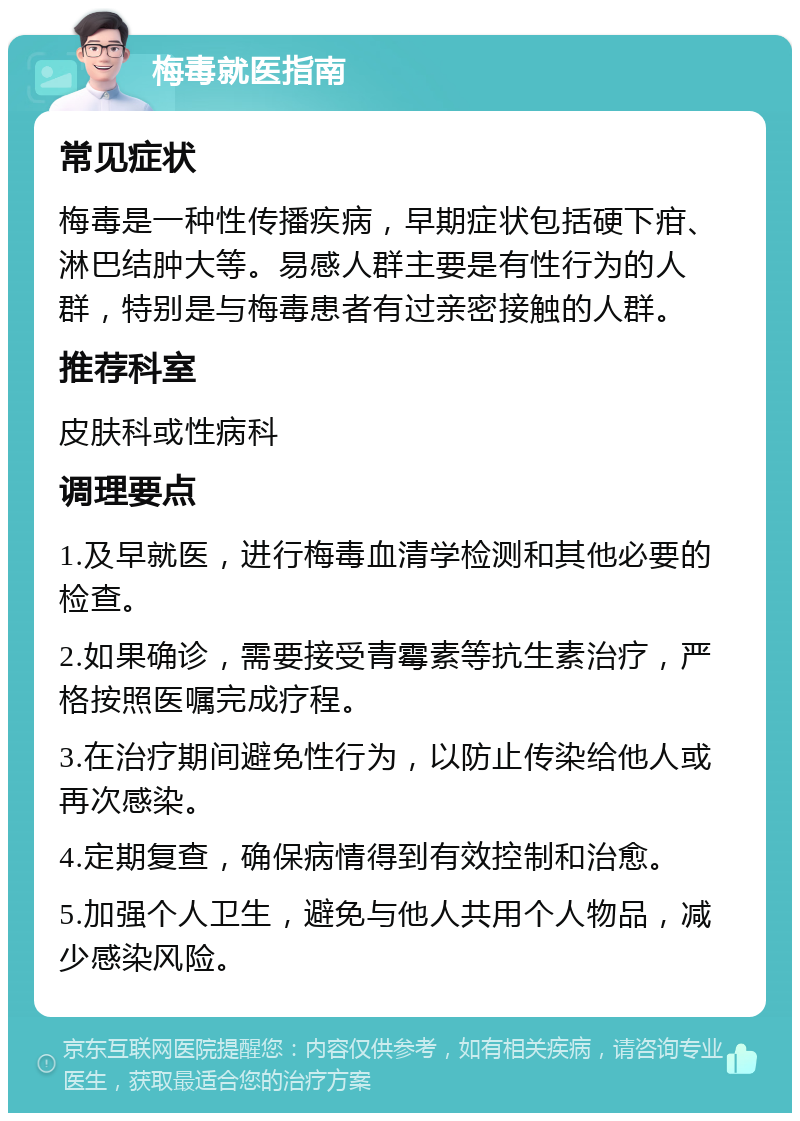 梅毒就医指南 常见症状 梅毒是一种性传播疾病，早期症状包括硬下疳、淋巴结肿大等。易感人群主要是有性行为的人群，特别是与梅毒患者有过亲密接触的人群。 推荐科室 皮肤科或性病科 调理要点 1.及早就医，进行梅毒血清学检测和其他必要的检查。 2.如果确诊，需要接受青霉素等抗生素治疗，严格按照医嘱完成疗程。 3.在治疗期间避免性行为，以防止传染给他人或再次感染。 4.定期复查，确保病情得到有效控制和治愈。 5.加强个人卫生，避免与他人共用个人物品，减少感染风险。