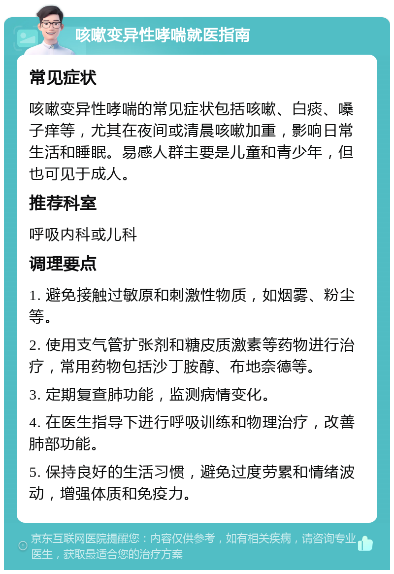 咳嗽变异性哮喘就医指南 常见症状 咳嗽变异性哮喘的常见症状包括咳嗽、白痰、嗓子痒等，尤其在夜间或清晨咳嗽加重，影响日常生活和睡眠。易感人群主要是儿童和青少年，但也可见于成人。 推荐科室 呼吸内科或儿科 调理要点 1. 避免接触过敏原和刺激性物质，如烟雾、粉尘等。 2. 使用支气管扩张剂和糖皮质激素等药物进行治疗，常用药物包括沙丁胺醇、布地奈德等。 3. 定期复查肺功能，监测病情变化。 4. 在医生指导下进行呼吸训练和物理治疗，改善肺部功能。 5. 保持良好的生活习惯，避免过度劳累和情绪波动，增强体质和免疫力。