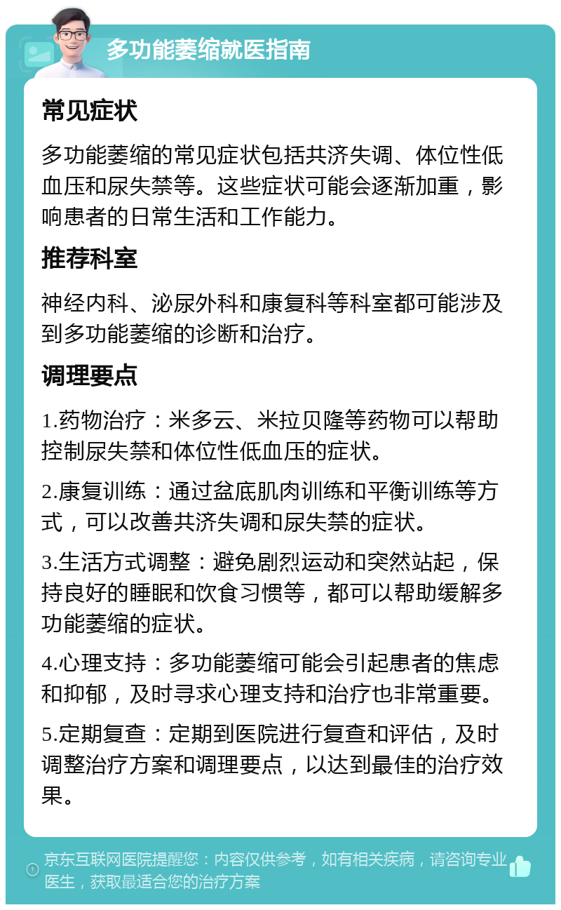 多功能萎缩就医指南 常见症状 多功能萎缩的常见症状包括共济失调、体位性低血压和尿失禁等。这些症状可能会逐渐加重，影响患者的日常生活和工作能力。 推荐科室 神经内科、泌尿外科和康复科等科室都可能涉及到多功能萎缩的诊断和治疗。 调理要点 1.药物治疗：米多云、米拉贝隆等药物可以帮助控制尿失禁和体位性低血压的症状。 2.康复训练：通过盆底肌肉训练和平衡训练等方式，可以改善共济失调和尿失禁的症状。 3.生活方式调整：避免剧烈运动和突然站起，保持良好的睡眠和饮食习惯等，都可以帮助缓解多功能萎缩的症状。 4.心理支持：多功能萎缩可能会引起患者的焦虑和抑郁，及时寻求心理支持和治疗也非常重要。 5.定期复查：定期到医院进行复查和评估，及时调整治疗方案和调理要点，以达到最佳的治疗效果。