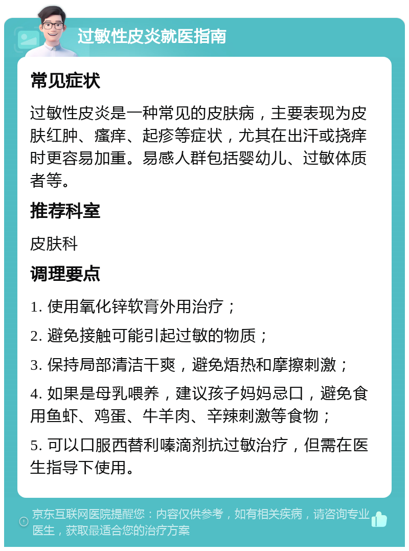 过敏性皮炎就医指南 常见症状 过敏性皮炎是一种常见的皮肤病，主要表现为皮肤红肿、瘙痒、起疹等症状，尤其在出汗或挠痒时更容易加重。易感人群包括婴幼儿、过敏体质者等。 推荐科室 皮肤科 调理要点 1. 使用氧化锌软膏外用治疗； 2. 避免接触可能引起过敏的物质； 3. 保持局部清洁干爽，避免焐热和摩擦刺激； 4. 如果是母乳喂养，建议孩子妈妈忌口，避免食用鱼虾、鸡蛋、牛羊肉、辛辣刺激等食物； 5. 可以口服西替利嗪滴剂抗过敏治疗，但需在医生指导下使用。