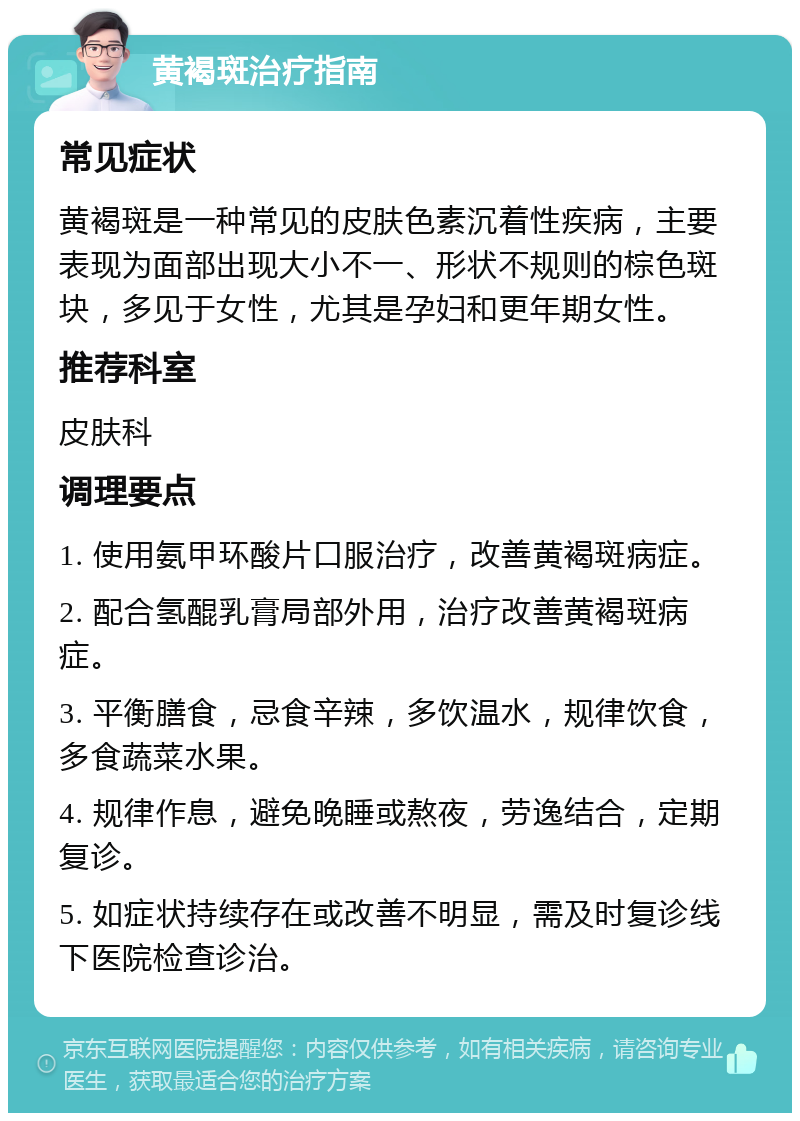 黄褐斑治疗指南 常见症状 黄褐斑是一种常见的皮肤色素沉着性疾病，主要表现为面部出现大小不一、形状不规则的棕色斑块，多见于女性，尤其是孕妇和更年期女性。 推荐科室 皮肤科 调理要点 1. 使用氨甲环酸片口服治疗，改善黄褐斑病症。 2. 配合氢醌乳膏局部外用，治疗改善黄褐斑病症。 3. 平衡膳食，忌食辛辣，多饮温水，规律饮食，多食蔬菜水果。 4. 规律作息，避免晚睡或熬夜，劳逸结合，定期复诊。 5. 如症状持续存在或改善不明显，需及时复诊线下医院检查诊治。