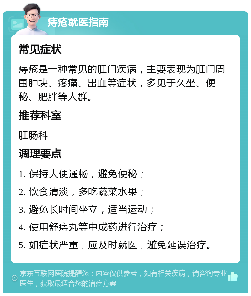 痔疮就医指南 常见症状 痔疮是一种常见的肛门疾病，主要表现为肛门周围肿块、疼痛、出血等症状，多见于久坐、便秘、肥胖等人群。 推荐科室 肛肠科 调理要点 1. 保持大便通畅，避免便秘； 2. 饮食清淡，多吃蔬菜水果； 3. 避免长时间坐立，适当运动； 4. 使用舒痔丸等中成药进行治疗； 5. 如症状严重，应及时就医，避免延误治疗。