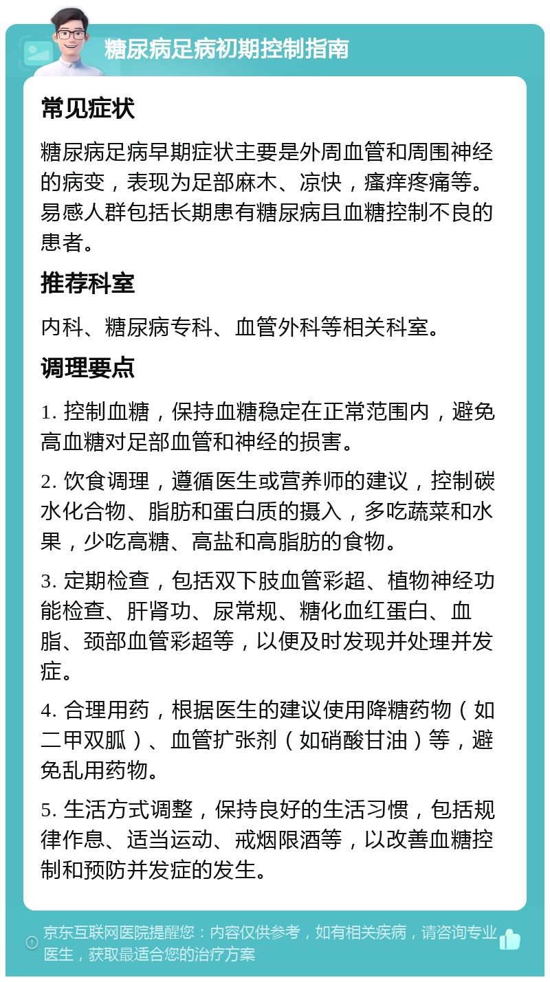 糖尿病足病初期控制指南 常见症状 糖尿病足病早期症状主要是外周血管和周围神经的病变，表现为足部麻木、凉快，瘙痒疼痛等。易感人群包括长期患有糖尿病且血糖控制不良的患者。 推荐科室 内科、糖尿病专科、血管外科等相关科室。 调理要点 1. 控制血糖，保持血糖稳定在正常范围内，避免高血糖对足部血管和神经的损害。 2. 饮食调理，遵循医生或营养师的建议，控制碳水化合物、脂肪和蛋白质的摄入，多吃蔬菜和水果，少吃高糖、高盐和高脂肪的食物。 3. 定期检查，包括双下肢血管彩超、植物神经功能检查、肝肾功、尿常规、糖化血红蛋白、血脂、颈部血管彩超等，以便及时发现并处理并发症。 4. 合理用药，根据医生的建议使用降糖药物（如二甲双胍）、血管扩张剂（如硝酸甘油）等，避免乱用药物。 5. 生活方式调整，保持良好的生活习惯，包括规律作息、适当运动、戒烟限酒等，以改善血糖控制和预防并发症的发生。