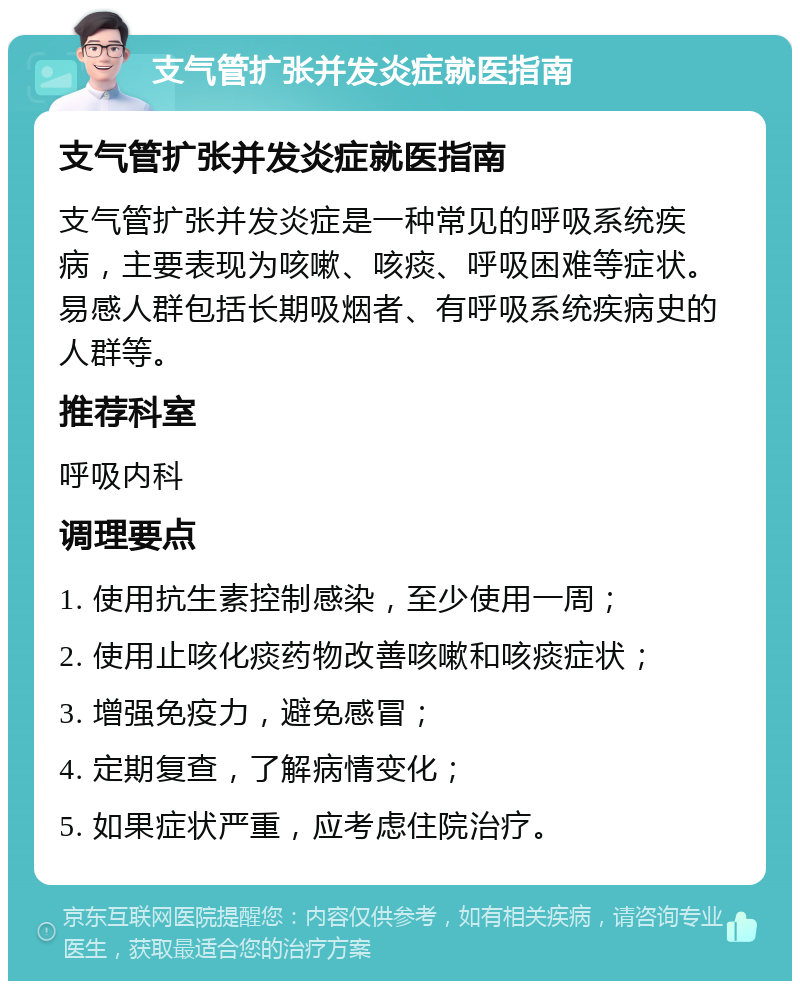 支气管扩张并发炎症就医指南 支气管扩张并发炎症就医指南 支气管扩张并发炎症是一种常见的呼吸系统疾病，主要表现为咳嗽、咳痰、呼吸困难等症状。易感人群包括长期吸烟者、有呼吸系统疾病史的人群等。 推荐科室 呼吸内科 调理要点 1. 使用抗生素控制感染，至少使用一周； 2. 使用止咳化痰药物改善咳嗽和咳痰症状； 3. 增强免疫力，避免感冒； 4. 定期复查，了解病情变化； 5. 如果症状严重，应考虑住院治疗。