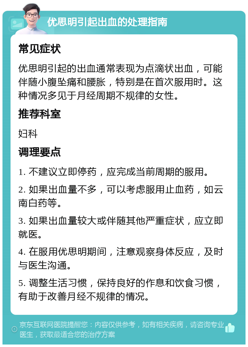 优思明引起出血的处理指南 常见症状 优思明引起的出血通常表现为点滴状出血，可能伴随小腹坠痛和腰胀，特别是在首次服用时。这种情况多见于月经周期不规律的女性。 推荐科室 妇科 调理要点 1. 不建议立即停药，应完成当前周期的服用。 2. 如果出血量不多，可以考虑服用止血药，如云南白药等。 3. 如果出血量较大或伴随其他严重症状，应立即就医。 4. 在服用优思明期间，注意观察身体反应，及时与医生沟通。 5. 调整生活习惯，保持良好的作息和饮食习惯，有助于改善月经不规律的情况。