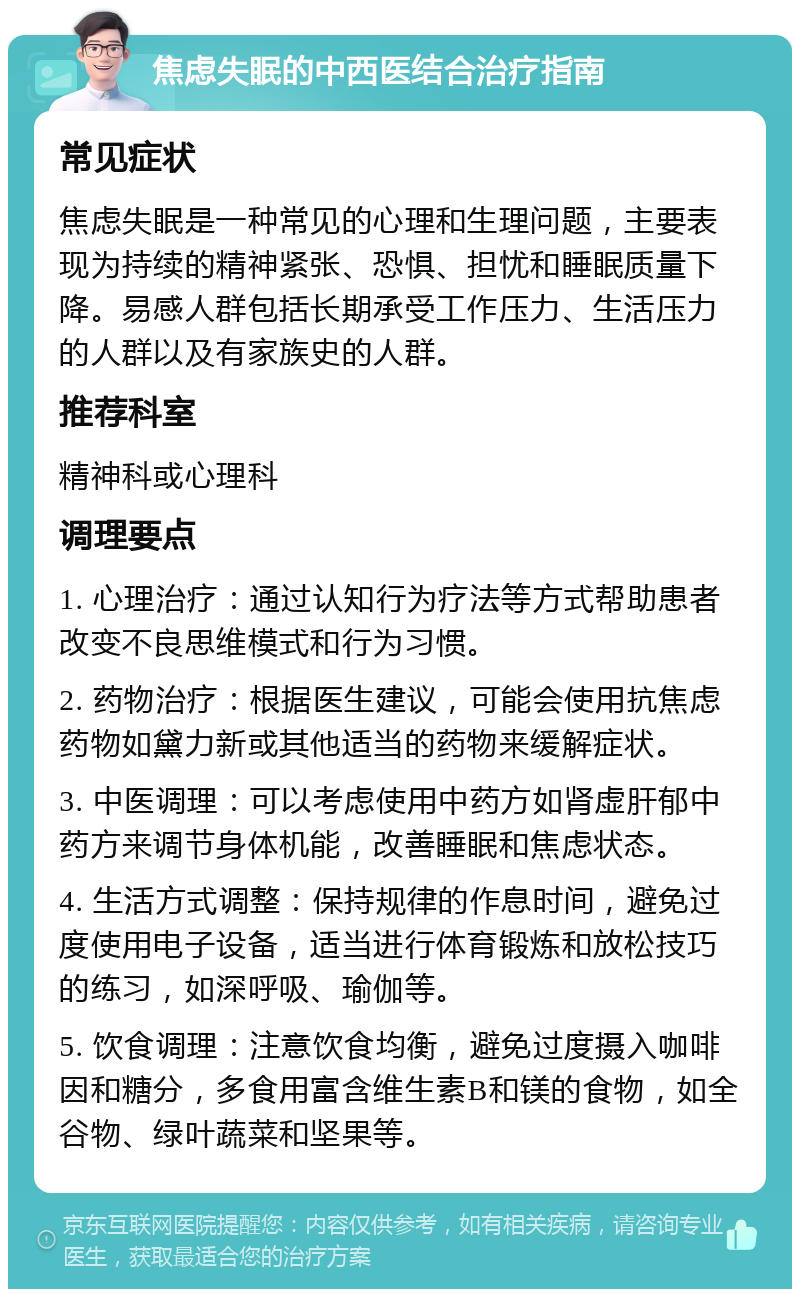 焦虑失眠的中西医结合治疗指南 常见症状 焦虑失眠是一种常见的心理和生理问题，主要表现为持续的精神紧张、恐惧、担忧和睡眠质量下降。易感人群包括长期承受工作压力、生活压力的人群以及有家族史的人群。 推荐科室 精神科或心理科 调理要点 1. 心理治疗：通过认知行为疗法等方式帮助患者改变不良思维模式和行为习惯。 2. 药物治疗：根据医生建议，可能会使用抗焦虑药物如黛力新或其他适当的药物来缓解症状。 3. 中医调理：可以考虑使用中药方如肾虚肝郁中药方来调节身体机能，改善睡眠和焦虑状态。 4. 生活方式调整：保持规律的作息时间，避免过度使用电子设备，适当进行体育锻炼和放松技巧的练习，如深呼吸、瑜伽等。 5. 饮食调理：注意饮食均衡，避免过度摄入咖啡因和糖分，多食用富含维生素B和镁的食物，如全谷物、绿叶蔬菜和坚果等。