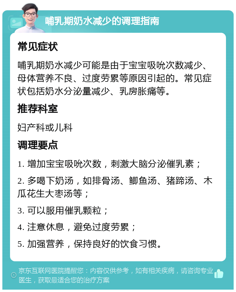 哺乳期奶水减少的调理指南 常见症状 哺乳期奶水减少可能是由于宝宝吸吮次数减少、母体营养不良、过度劳累等原因引起的。常见症状包括奶水分泌量减少、乳房胀痛等。 推荐科室 妇产科或儿科 调理要点 1. 增加宝宝吸吮次数，刺激大脑分泌催乳素； 2. 多喝下奶汤，如排骨汤、鲫鱼汤、猪蹄汤、木瓜花生大枣汤等； 3. 可以服用催乳颗粒； 4. 注意休息，避免过度劳累； 5. 加强营养，保持良好的饮食习惯。