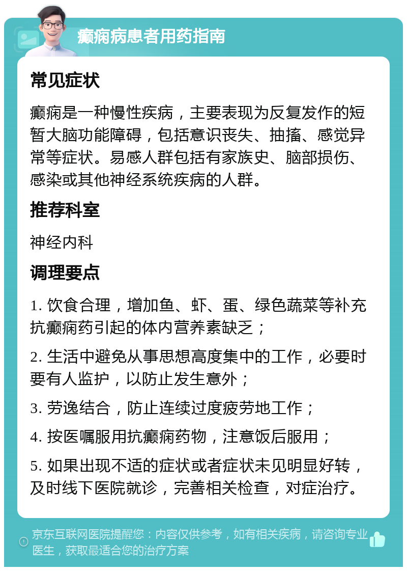 癫痫病患者用药指南 常见症状 癫痫是一种慢性疾病，主要表现为反复发作的短暂大脑功能障碍，包括意识丧失、抽搐、感觉异常等症状。易感人群包括有家族史、脑部损伤、感染或其他神经系统疾病的人群。 推荐科室 神经内科 调理要点 1. 饮食合理，增加鱼、虾、蛋、绿色蔬菜等补充抗癫痫药引起的体内营养素缺乏； 2. 生活中避免从事思想高度集中的工作，必要时要有人监护，以防止发生意外； 3. 劳逸结合，防止连续过度疲劳地工作； 4. 按医嘱服用抗癫痫药物，注意饭后服用； 5. 如果出现不适的症状或者症状未见明显好转，及时线下医院就诊，完善相关检查，对症治疗。