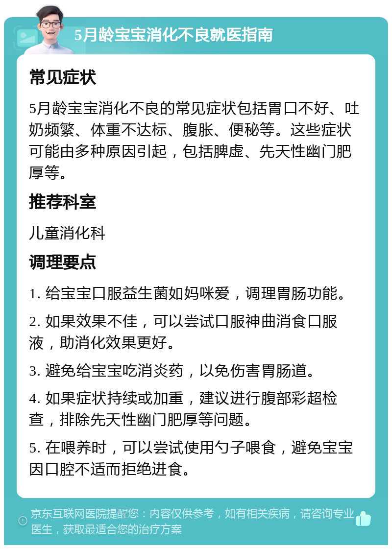 5月龄宝宝消化不良就医指南 常见症状 5月龄宝宝消化不良的常见症状包括胃口不好、吐奶频繁、体重不达标、腹胀、便秘等。这些症状可能由多种原因引起，包括脾虚、先天性幽门肥厚等。 推荐科室 儿童消化科 调理要点 1. 给宝宝口服益生菌如妈咪爱，调理胃肠功能。 2. 如果效果不佳，可以尝试口服神曲消食口服液，助消化效果更好。 3. 避免给宝宝吃消炎药，以免伤害胃肠道。 4. 如果症状持续或加重，建议进行腹部彩超检查，排除先天性幽门肥厚等问题。 5. 在喂养时，可以尝试使用勺子喂食，避免宝宝因口腔不适而拒绝进食。