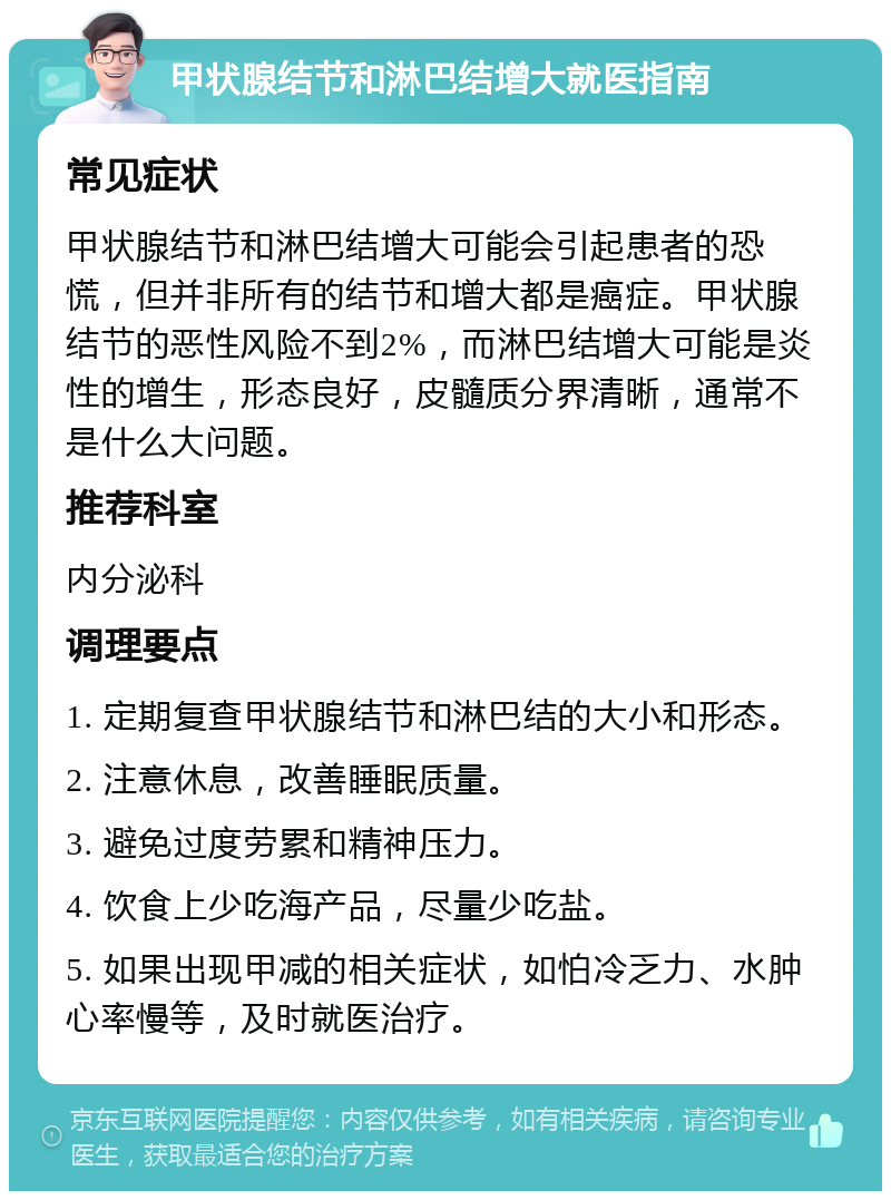 甲状腺结节和淋巴结增大就医指南 常见症状 甲状腺结节和淋巴结增大可能会引起患者的恐慌，但并非所有的结节和增大都是癌症。甲状腺结节的恶性风险不到2%，而淋巴结增大可能是炎性的增生，形态良好，皮髓质分界清晰，通常不是什么大问题。 推荐科室 内分泌科 调理要点 1. 定期复查甲状腺结节和淋巴结的大小和形态。 2. 注意休息，改善睡眠质量。 3. 避免过度劳累和精神压力。 4. 饮食上少吃海产品，尽量少吃盐。 5. 如果出现甲减的相关症状，如怕冷乏力、水肿心率慢等，及时就医治疗。