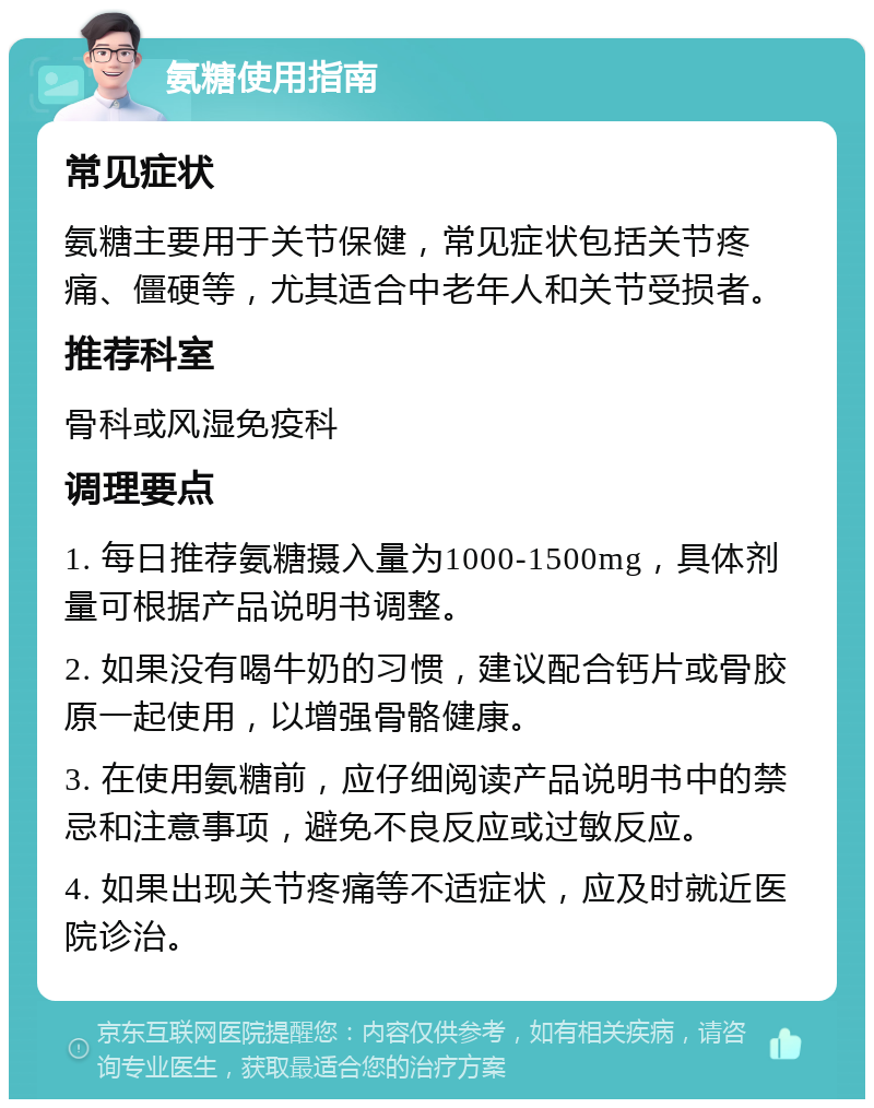 氨糖使用指南 常见症状 氨糖主要用于关节保健，常见症状包括关节疼痛、僵硬等，尤其适合中老年人和关节受损者。 推荐科室 骨科或风湿免疫科 调理要点 1. 每日推荐氨糖摄入量为1000-1500mg，具体剂量可根据产品说明书调整。 2. 如果没有喝牛奶的习惯，建议配合钙片或骨胶原一起使用，以增强骨骼健康。 3. 在使用氨糖前，应仔细阅读产品说明书中的禁忌和注意事项，避免不良反应或过敏反应。 4. 如果出现关节疼痛等不适症状，应及时就近医院诊治。