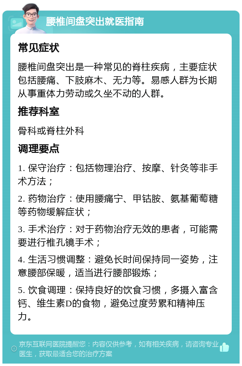 腰椎间盘突出就医指南 常见症状 腰椎间盘突出是一种常见的脊柱疾病，主要症状包括腰痛、下肢麻木、无力等。易感人群为长期从事重体力劳动或久坐不动的人群。 推荐科室 骨科或脊柱外科 调理要点 1. 保守治疗：包括物理治疗、按摩、针灸等非手术方法； 2. 药物治疗：使用腰痛宁、甲钴胺、氨基葡萄糖等药物缓解症状； 3. 手术治疗：对于药物治疗无效的患者，可能需要进行椎孔镜手术； 4. 生活习惯调整：避免长时间保持同一姿势，注意腰部保暖，适当进行腰部锻炼； 5. 饮食调理：保持良好的饮食习惯，多摄入富含钙、维生素D的食物，避免过度劳累和精神压力。