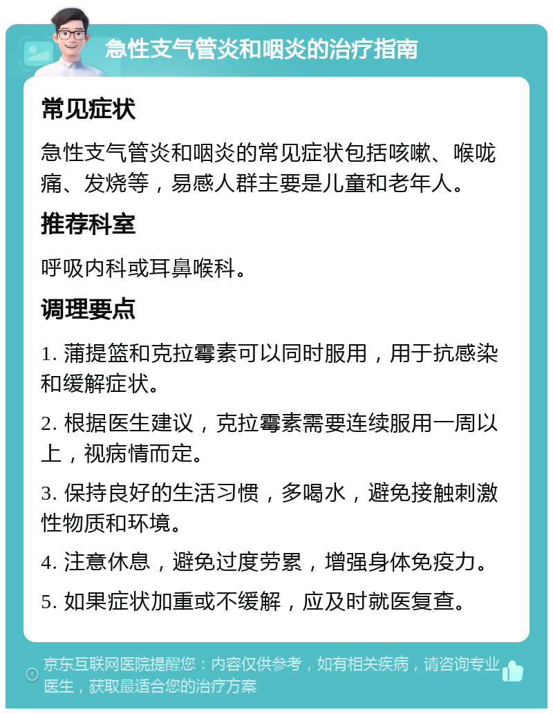 急性支气管炎和咽炎的治疗指南 常见症状 急性支气管炎和咽炎的常见症状包括咳嗽、喉咙痛、发烧等，易感人群主要是儿童和老年人。 推荐科室 呼吸内科或耳鼻喉科。 调理要点 1. 蒲提篮和克拉霉素可以同时服用，用于抗感染和缓解症状。 2. 根据医生建议，克拉霉素需要连续服用一周以上，视病情而定。 3. 保持良好的生活习惯，多喝水，避免接触刺激性物质和环境。 4. 注意休息，避免过度劳累，增强身体免疫力。 5. 如果症状加重或不缓解，应及时就医复查。