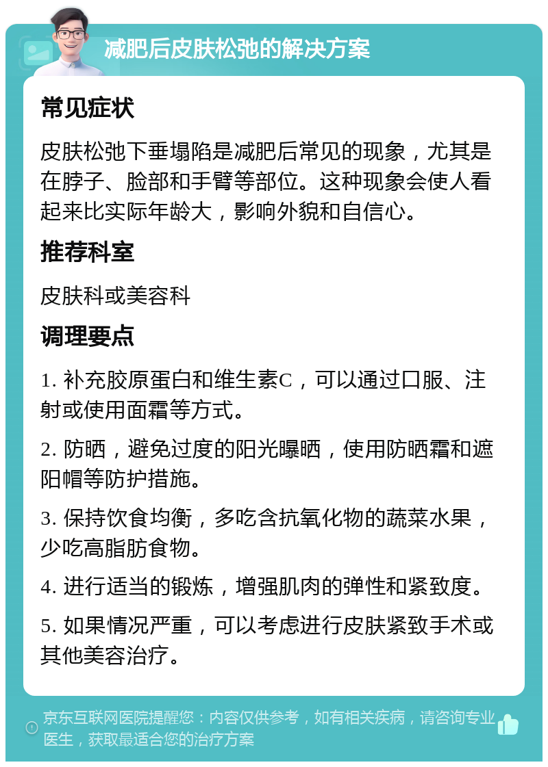 减肥后皮肤松弛的解决方案 常见症状 皮肤松弛下垂塌陷是减肥后常见的现象，尤其是在脖子、脸部和手臂等部位。这种现象会使人看起来比实际年龄大，影响外貌和自信心。 推荐科室 皮肤科或美容科 调理要点 1. 补充胶原蛋白和维生素C，可以通过口服、注射或使用面霜等方式。 2. 防晒，避免过度的阳光曝晒，使用防晒霜和遮阳帽等防护措施。 3. 保持饮食均衡，多吃含抗氧化物的蔬菜水果，少吃高脂肪食物。 4. 进行适当的锻炼，增强肌肉的弹性和紧致度。 5. 如果情况严重，可以考虑进行皮肤紧致手术或其他美容治疗。