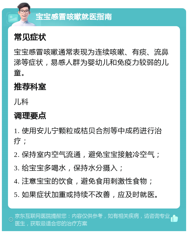 宝宝感冒咳嗽就医指南 常见症状 宝宝感冒咳嗽通常表现为连续咳嗽、有痰、流鼻涕等症状，易感人群为婴幼儿和免疫力较弱的儿童。 推荐科室 儿科 调理要点 1. 使用安儿宁颗粒或桔贝合剂等中成药进行治疗； 2. 保持室内空气流通，避免宝宝接触冷空气； 3. 给宝宝多喝水，保持水分摄入； 4. 注意宝宝的饮食，避免食用刺激性食物； 5. 如果症状加重或持续不改善，应及时就医。