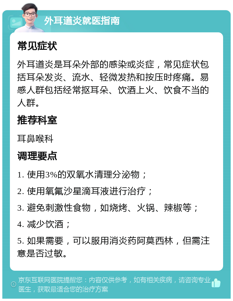 外耳道炎就医指南 常见症状 外耳道炎是耳朵外部的感染或炎症，常见症状包括耳朵发炎、流水、轻微发热和按压时疼痛。易感人群包括经常抠耳朵、饮酒上火、饮食不当的人群。 推荐科室 耳鼻喉科 调理要点 1. 使用3%的双氧水清理分泌物； 2. 使用氧氟沙星滴耳液进行治疗； 3. 避免刺激性食物，如烧烤、火锅、辣椒等； 4. 减少饮酒； 5. 如果需要，可以服用消炎药阿莫西林，但需注意是否过敏。