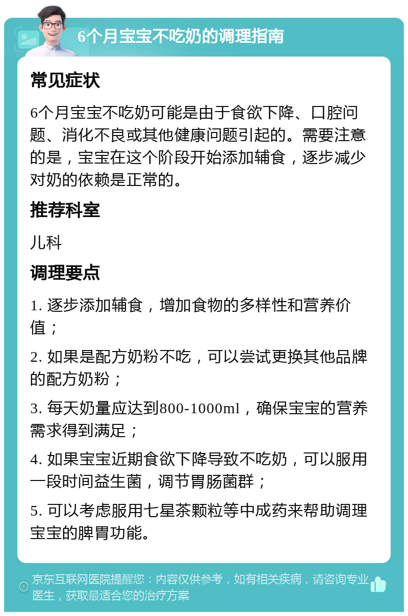 6个月宝宝不吃奶的调理指南 常见症状 6个月宝宝不吃奶可能是由于食欲下降、口腔问题、消化不良或其他健康问题引起的。需要注意的是，宝宝在这个阶段开始添加辅食，逐步减少对奶的依赖是正常的。 推荐科室 儿科 调理要点 1. 逐步添加辅食，增加食物的多样性和营养价值； 2. 如果是配方奶粉不吃，可以尝试更换其他品牌的配方奶粉； 3. 每天奶量应达到800-1000ml，确保宝宝的营养需求得到满足； 4. 如果宝宝近期食欲下降导致不吃奶，可以服用一段时间益生菌，调节胃肠菌群； 5. 可以考虑服用七星茶颗粒等中成药来帮助调理宝宝的脾胃功能。