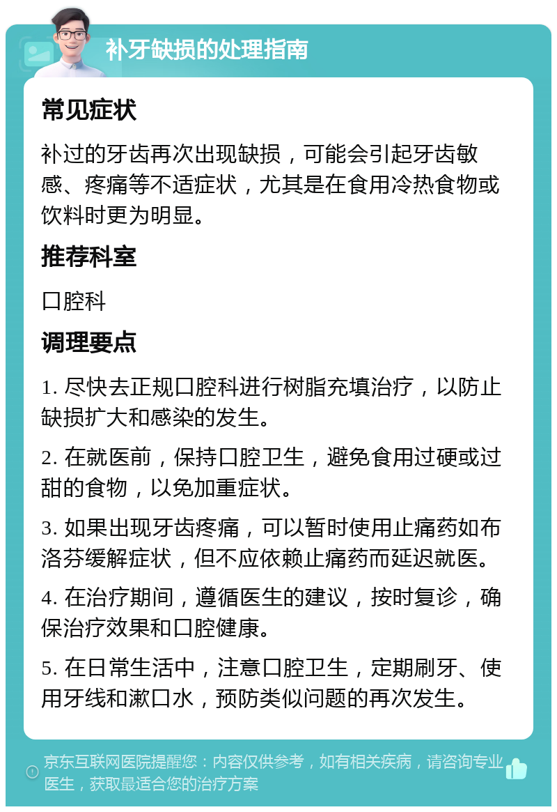 补牙缺损的处理指南 常见症状 补过的牙齿再次出现缺损，可能会引起牙齿敏感、疼痛等不适症状，尤其是在食用冷热食物或饮料时更为明显。 推荐科室 口腔科 调理要点 1. 尽快去正规口腔科进行树脂充填治疗，以防止缺损扩大和感染的发生。 2. 在就医前，保持口腔卫生，避免食用过硬或过甜的食物，以免加重症状。 3. 如果出现牙齿疼痛，可以暂时使用止痛药如布洛芬缓解症状，但不应依赖止痛药而延迟就医。 4. 在治疗期间，遵循医生的建议，按时复诊，确保治疗效果和口腔健康。 5. 在日常生活中，注意口腔卫生，定期刷牙、使用牙线和漱口水，预防类似问题的再次发生。