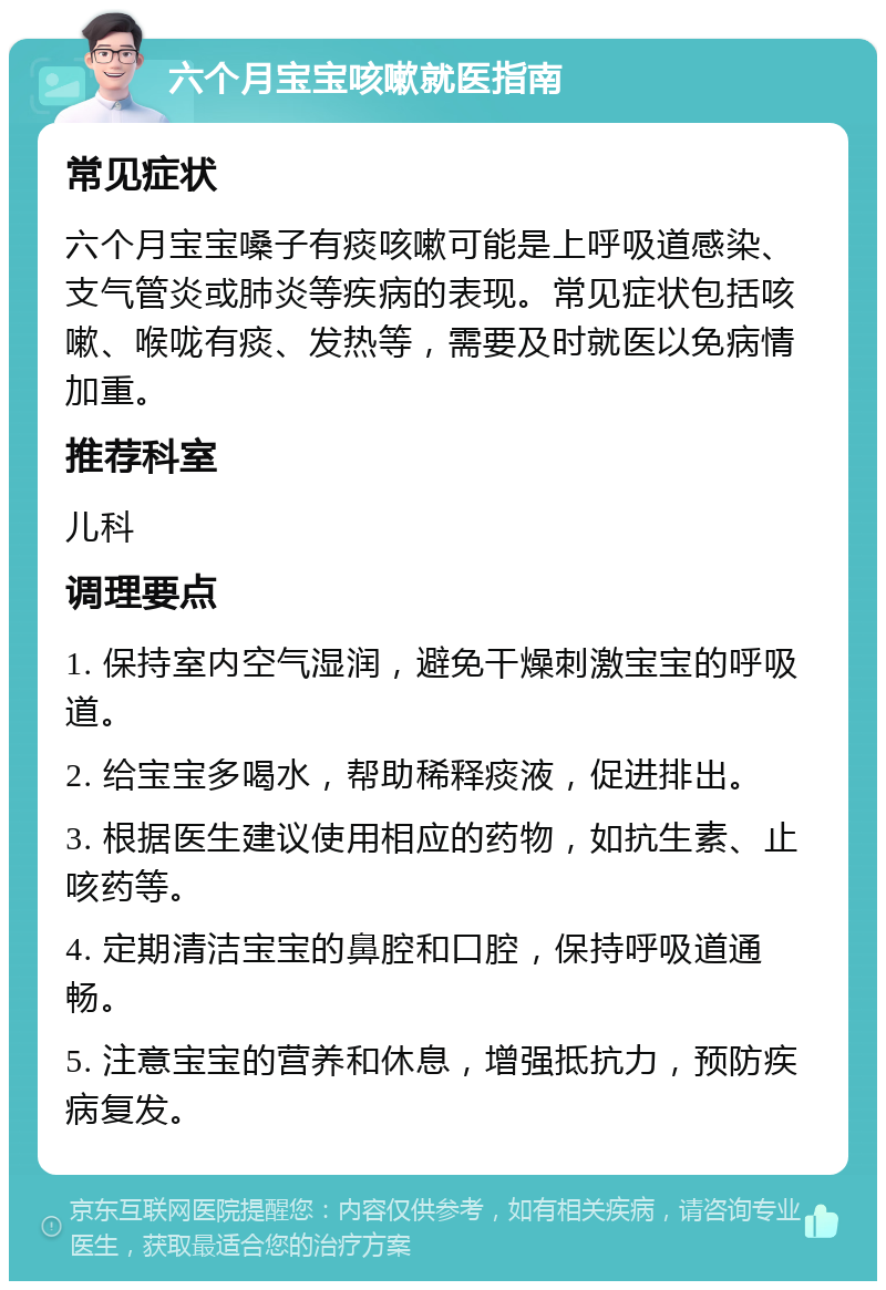 六个月宝宝咳嗽就医指南 常见症状 六个月宝宝嗓子有痰咳嗽可能是上呼吸道感染、支气管炎或肺炎等疾病的表现。常见症状包括咳嗽、喉咙有痰、发热等，需要及时就医以免病情加重。 推荐科室 儿科 调理要点 1. 保持室内空气湿润，避免干燥刺激宝宝的呼吸道。 2. 给宝宝多喝水，帮助稀释痰液，促进排出。 3. 根据医生建议使用相应的药物，如抗生素、止咳药等。 4. 定期清洁宝宝的鼻腔和口腔，保持呼吸道通畅。 5. 注意宝宝的营养和休息，增强抵抗力，预防疾病复发。