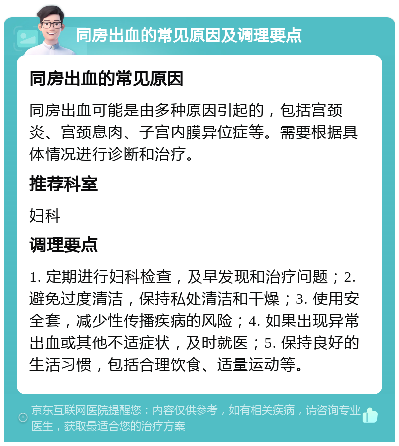 同房出血的常见原因及调理要点 同房出血的常见原因 同房出血可能是由多种原因引起的，包括宫颈炎、宫颈息肉、子宫内膜异位症等。需要根据具体情况进行诊断和治疗。 推荐科室 妇科 调理要点 1. 定期进行妇科检查，及早发现和治疗问题；2. 避免过度清洁，保持私处清洁和干燥；3. 使用安全套，减少性传播疾病的风险；4. 如果出现异常出血或其他不适症状，及时就医；5. 保持良好的生活习惯，包括合理饮食、适量运动等。