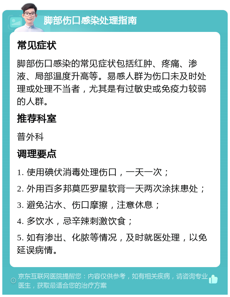 脚部伤口感染处理指南 常见症状 脚部伤口感染的常见症状包括红肿、疼痛、渗液、局部温度升高等。易感人群为伤口未及时处理或处理不当者，尤其是有过敏史或免疫力较弱的人群。 推荐科室 普外科 调理要点 1. 使用碘伏消毒处理伤口，一天一次； 2. 外用百多邦莫匹罗星软膏一天两次涂抹患处； 3. 避免沾水、伤口摩擦，注意休息； 4. 多饮水，忌辛辣刺激饮食； 5. 如有渗出、化脓等情况，及时就医处理，以免延误病情。