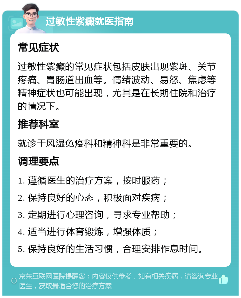 过敏性紫癜就医指南 常见症状 过敏性紫癜的常见症状包括皮肤出现紫斑、关节疼痛、胃肠道出血等。情绪波动、易怒、焦虑等精神症状也可能出现，尤其是在长期住院和治疗的情况下。 推荐科室 就诊于风湿免疫科和精神科是非常重要的。 调理要点 1. 遵循医生的治疗方案，按时服药； 2. 保持良好的心态，积极面对疾病； 3. 定期进行心理咨询，寻求专业帮助； 4. 适当进行体育锻炼，增强体质； 5. 保持良好的生活习惯，合理安排作息时间。