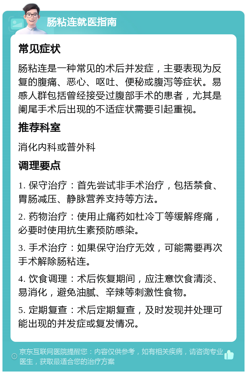 肠粘连就医指南 常见症状 肠粘连是一种常见的术后并发症，主要表现为反复的腹痛、恶心、呕吐、便秘或腹泻等症状。易感人群包括曾经接受过腹部手术的患者，尤其是阑尾手术后出现的不适症状需要引起重视。 推荐科室 消化内科或普外科 调理要点 1. 保守治疗：首先尝试非手术治疗，包括禁食、胃肠减压、静脉营养支持等方法。 2. 药物治疗：使用止痛药如杜冷丁等缓解疼痛，必要时使用抗生素预防感染。 3. 手术治疗：如果保守治疗无效，可能需要再次手术解除肠粘连。 4. 饮食调理：术后恢复期间，应注意饮食清淡、易消化，避免油腻、辛辣等刺激性食物。 5. 定期复查：术后定期复查，及时发现并处理可能出现的并发症或复发情况。